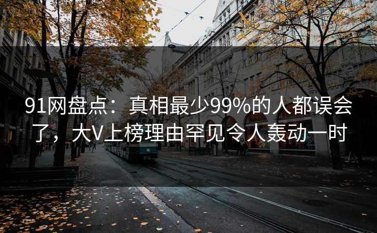 91网盘点：真相最少99%的人都误会了，大V上榜理由罕见令人轰动一时