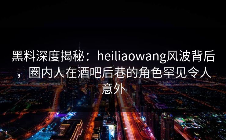 黑料深度揭秘:heiliaowang风波背后,圈内人在酒吧后巷的角色罕见令人意外
