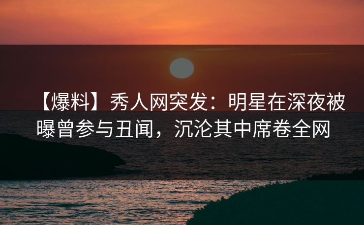 【爆料】秀人网突发：明星在深夜被曝曾参与丑闻，沉沦其中席卷全网