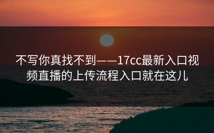 不写你真找不到——17cc最新入口视频直播的上传流程入口就在这儿