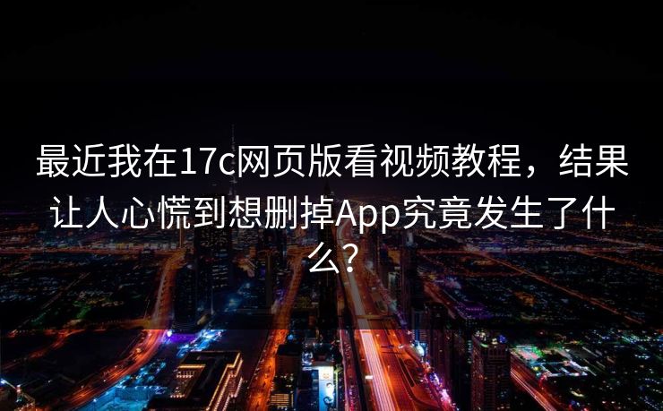 最近我在17c网页版看视频教程，结果让人心慌到想删掉App究竟发生了什么？