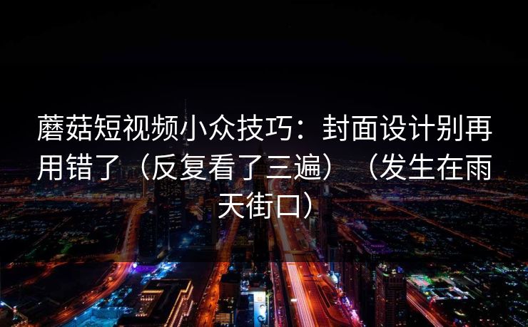 蘑菇短视频小众技巧：封面设计别再用错了（反复看了三遍）（发生在雨天街口）