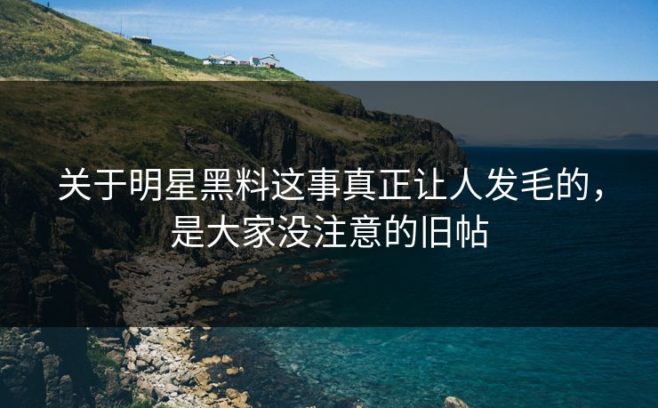 关于明星黑料这事真正让人发毛的，是大家没注意的旧帖