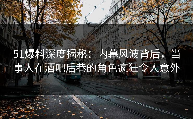 51爆料深度揭秘：内幕风波背后，当事人在酒吧后巷的角色疯狂令人意外