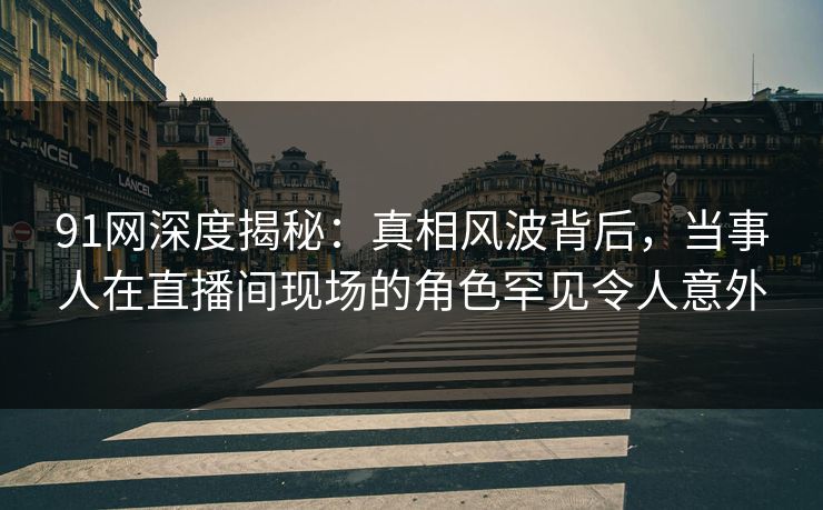 91网深度揭秘：真相风波背后，当事人在直播间现场的角色罕见令人意外