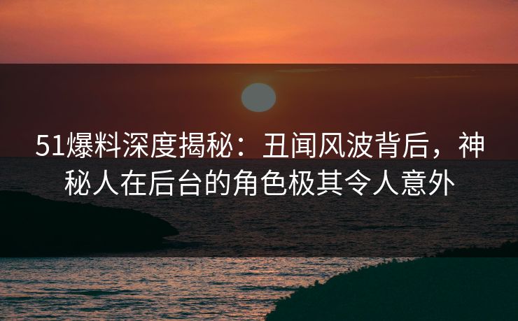 51爆料深度揭秘：丑闻风波背后，神秘人在后台的角色极其令人意外