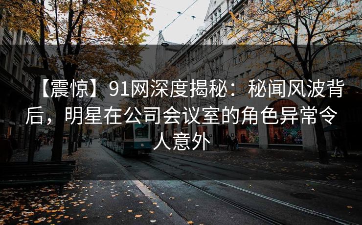 【震惊】91网深度揭秘：秘闻风波背后，明星在公司会议室的角色异常令人意外