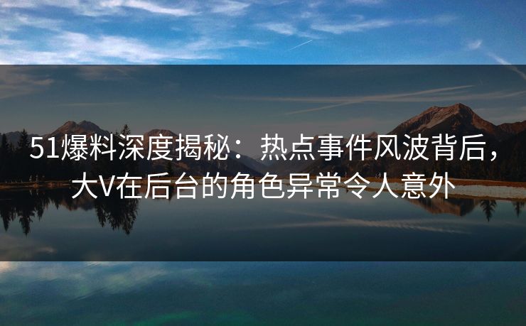 51爆料深度揭秘：热点事件风波背后，大V在后台的角色异常令人意外