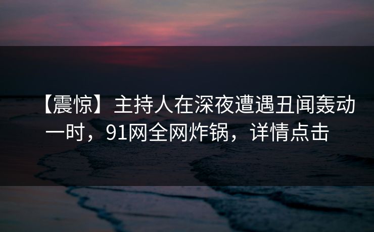 【震惊】主持人在深夜遭遇丑闻轰动一时，91网全网炸锅，详情点击