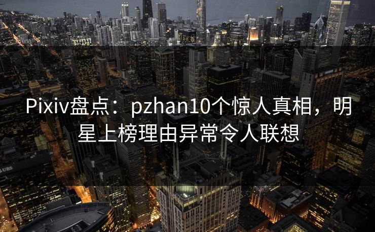 Pixiv盘点：pzhan10个惊人真相，明星上榜理由异常令人联想