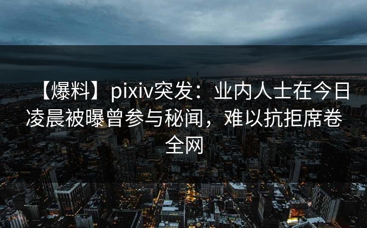【爆料】pixiv突发：业内人士在今日凌晨被曝曾参与秘闻，难以抗拒席卷全网
