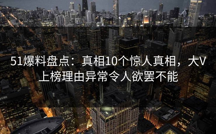 51爆料盘点：真相10个惊人真相，大V上榜理由异常令人欲罢不能