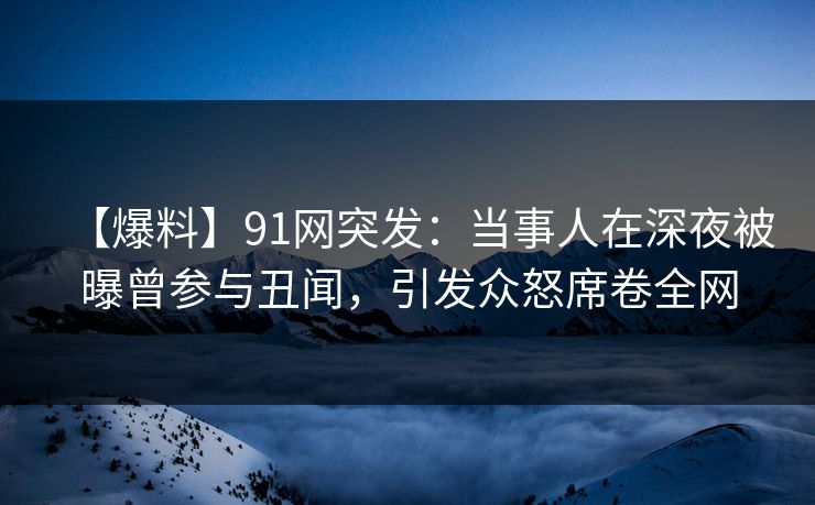 【爆料】91网突发：当事人在深夜被曝曾参与丑闻，引发众怒席卷全网