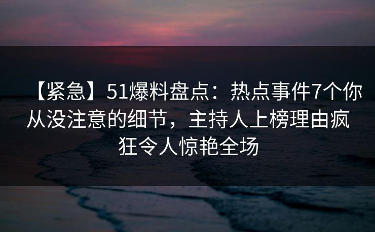 【紧急】51爆料盘点：热点事件7个你从没注意的细节，主持人上榜理由疯狂令人惊艳全场