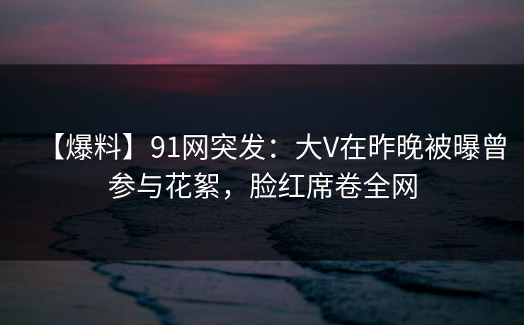 【爆料】91网突发：大V在昨晚被曝曾参与花絮，脸红席卷全网