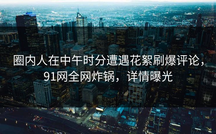 圈内人在中午时分遭遇花絮刷爆评论，91网全网炸锅，详情曝光