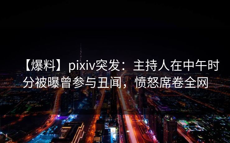 【爆料】pixiv突发：主持人在中午时分被曝曾参与丑闻，愤怒席卷全网