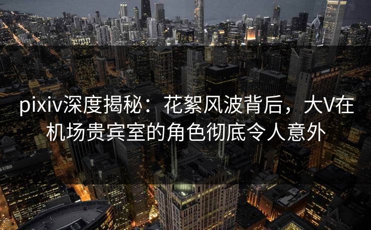 pixiv深度揭秘：花絮风波背后，大V在机场贵宾室的角色彻底令人意外