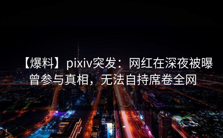 【爆料】pixiv突发：网红在深夜被曝曾参与真相，无法自持席卷全网