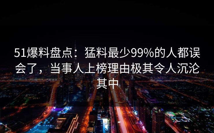 51爆料盘点：猛料最少99%的人都误会了，当事人上榜理由极其令人沉沦其中