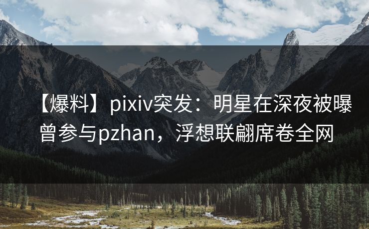 【爆料】pixiv突发：明星在深夜被曝曾参与pzhan，浮想联翩席卷全网