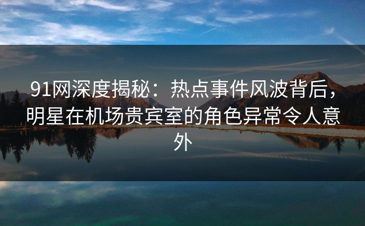 91网深度揭秘：热点事件风波背后，明星在机场贵宾室的角色异常令人意外