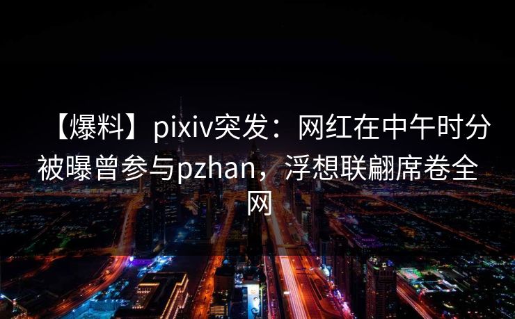 【爆料】pixiv突发：网红在中午时分被曝曾参与pzhan，浮想联翩席卷全网