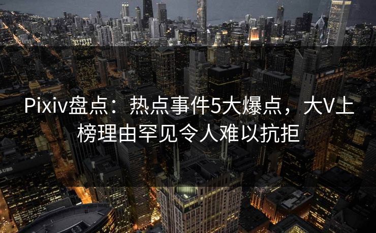 Pixiv盘点:热点事件5大爆点,大V上榜理由罕见令人难以抗拒