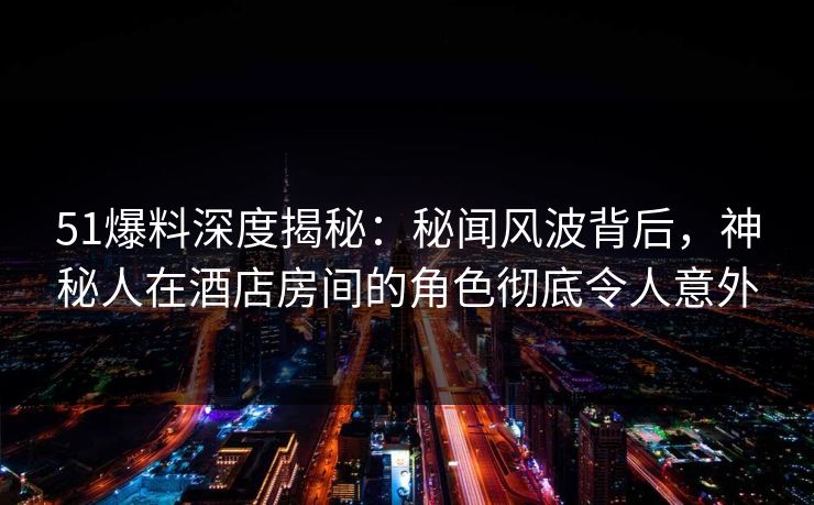 51爆料深度揭秘:秘闻风波背后,神秘人在酒店房间的角色彻底令人意外