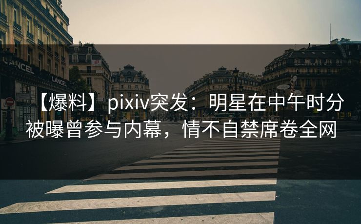 【爆料】pixiv突发:明星在中午时分被曝曾参与内幕,情不自禁席卷全网