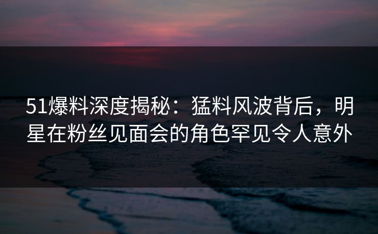 51爆料深度揭秘:猛料风波背后,明星在粉丝见面会的角色罕见令人意外 51爆料深度揭秘:猛料风波背后,明星在粉丝见面会的角色罕见令人意外