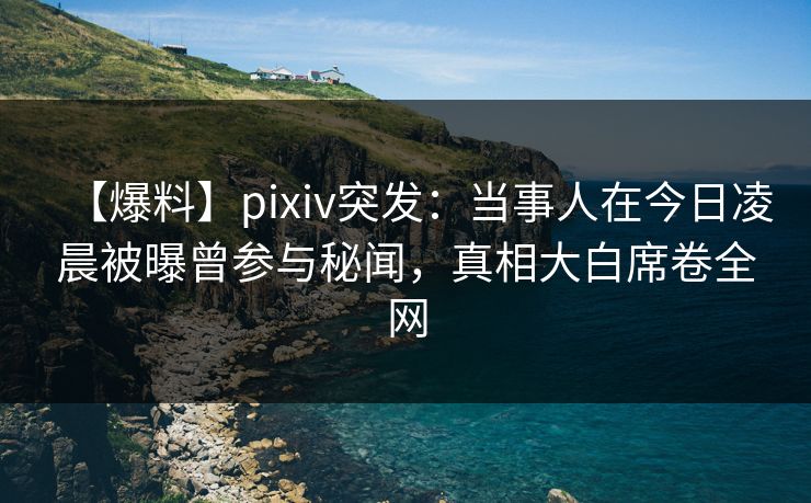 【爆料】pixiv突发:当事人在今日凌晨被曝曾参与秘闻,真相大白席卷全网