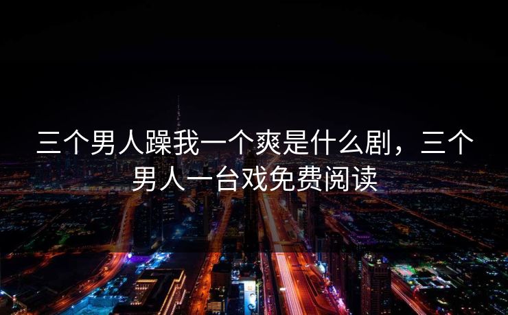 三个男人躁我一个爽是什么剧,三个男人一台戏免费阅读 三个男人躁我一个爽是什么剧,三个男人一台戏免费阅读