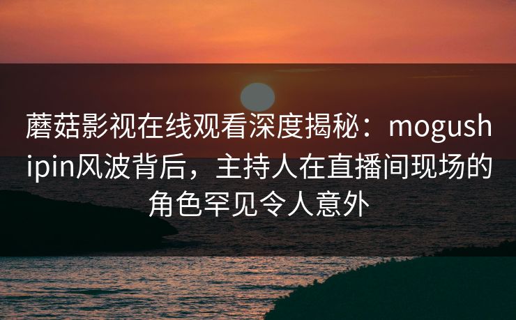 蘑菇影视在线观看深度揭秘：mogushipin风波背后，主持人在直播间现场的角色罕见令人意外