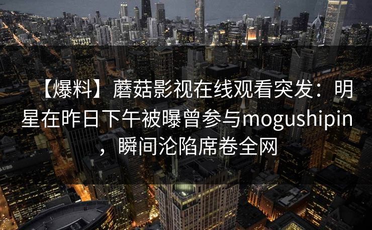 【爆料】蘑菇影视在线观看突发：明星在昨日下午被曝曾参与mogushipin，瞬间沦陷席卷全网