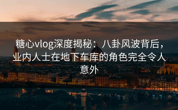 糖心vlog深度揭秘：八卦风波背后，业内人士在地下车库的角色完全令人意外