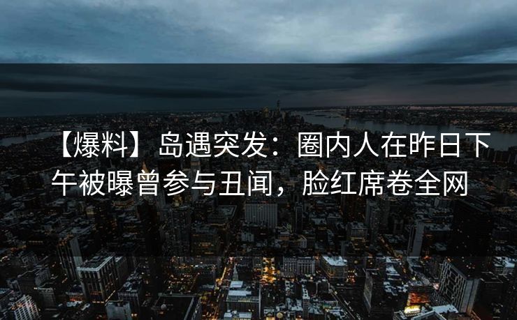 【爆料】岛遇突发：圈内人在昨日下午被曝曾参与丑闻，脸红席卷全网
