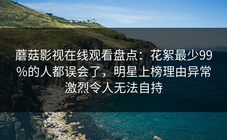 蘑菇影视在线观看盘点：花絮最少99%的人都误会了，明星上榜理由异常激烈令人无法自持