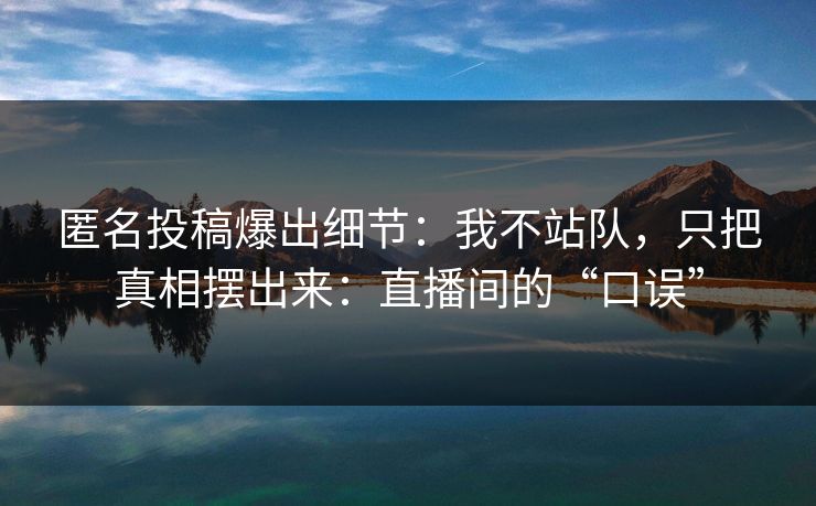 匿名投稿爆出细节：我不站队，只把真相摆出来：直播间的“口误”