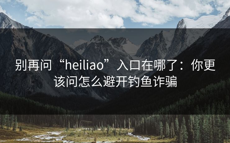 别再问“heiliao”入口在哪了：你更该问怎么避开钓鱼诈骗