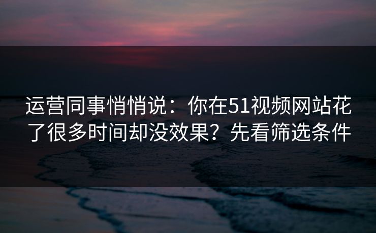 运营同事悄悄说:你在51视频网站花了很多时间却没效果?先看筛选条件 运营同事悄悄说:你在51视频网站花了很多时间却没效果?先看筛选条件