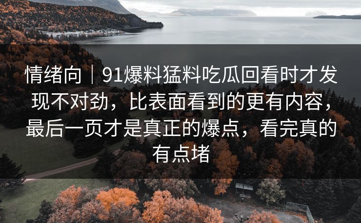 情绪向｜91爆料猛料吃瓜回看时才发现不对劲，比表面看到的更有内容，最后一页才是真正的爆点，看完真的有点堵